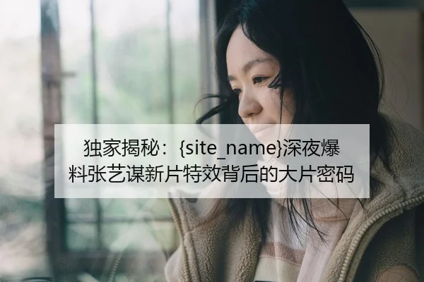 独家揭秘：黑料吃瓜深夜爆料张艺谋新片特效背后的大片密码