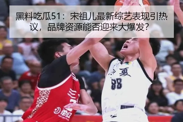 黑料吃瓜51：宋祖儿最新综艺表现引热议，品牌资源能否迎来大爆发？