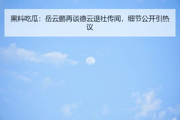 黑料吃瓜：岳云鹏再谈德云退社传闻，细节公开引热议