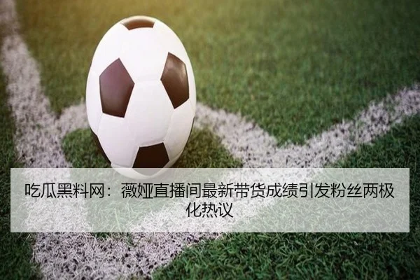 吃瓜黑料网：薇娅直播间最新带货成绩引发粉丝两极化热议